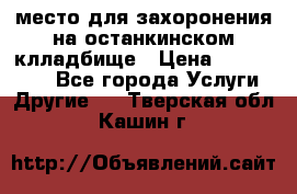 место для захоронения на останкинском клладбище › Цена ­ 1 000 000 - Все города Услуги » Другие   . Тверская обл.,Кашин г.